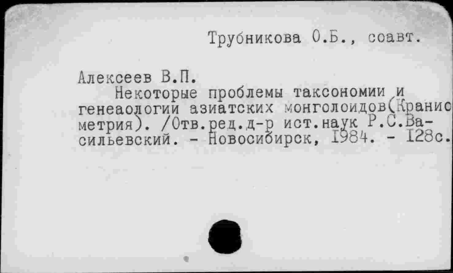 ﻿Трубникова О.Б., соавт.
Алексеев В.П.
Некоторые проблемы таксономии и генеаологии азиатских монголоидов(Кранис метрия). /Отв.ред.д-р ист.наук P.С.Васильевский. - Новосибирск, ІУ84. - 128с.